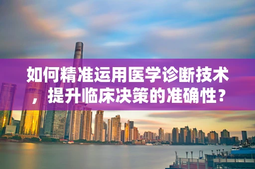 如何精准运用医学诊断技术，提升临床决策的准确性？