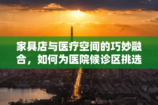 家具店与医疗空间的巧妙融合，如何为医院候诊区挑选合适的家具？