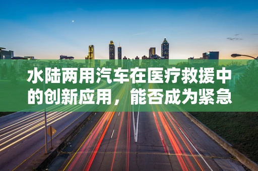 水陆两用汽车在医疗救援中的创新应用，能否成为紧急医疗运输的新宠？