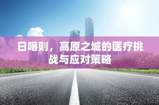 日喀则，高原之城的医疗挑战与应对策略