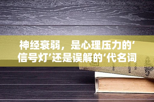 神经衰弱，是心理压力的‘信号灯’还是误解的‘代名词’？