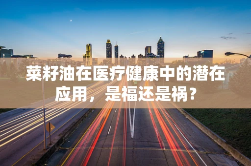菜籽油在医疗健康中的潜在应用，是福还是祸？