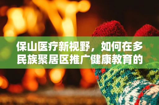保山医疗新视野，如何在多民族聚居区推广健康教育的挑战与策略