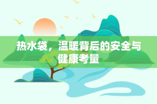 热水袋，温暖背后的安全与健康考量