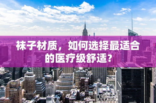 袜子材质，如何选择最适合的医疗级舒适？