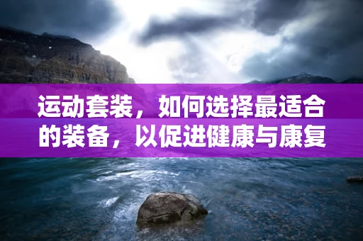 运动套装，如何选择最适合的装备，以促进健康与康复？