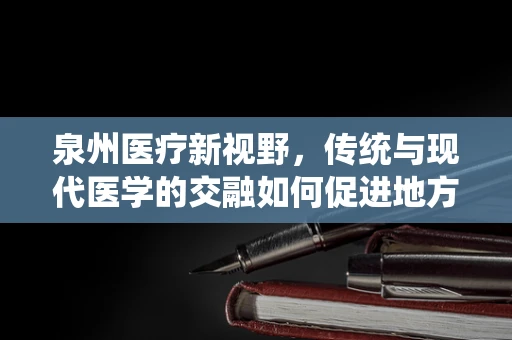 泉州医疗新视野，传统与现代医学的交融如何促进地方健康发展？