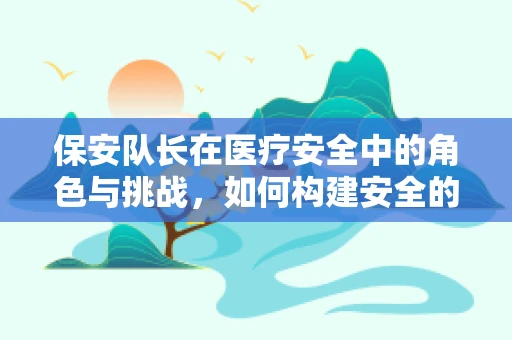 保安队长在医疗安全中的角色与挑战，如何构建安全的就医环境？