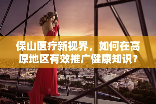 保山医疗新视界，如何在高原地区有效推广健康知识？
