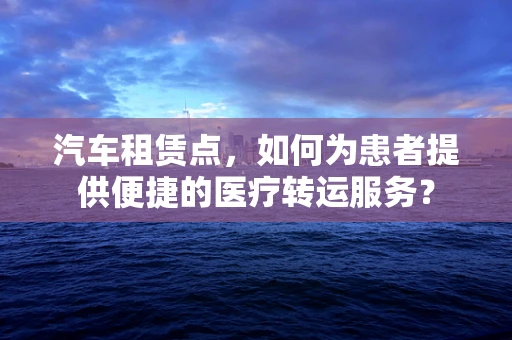 汽车租赁点，如何为患者提供便捷的医疗转运服务？