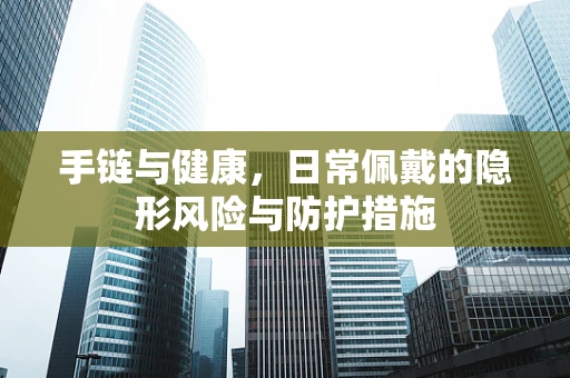 手链与健康，日常佩戴的隐形风险与防护措施