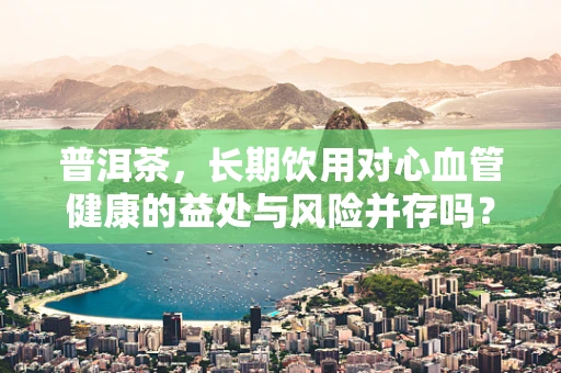 普洱茶，长期饮用对心血管健康的益处与风险并存吗？