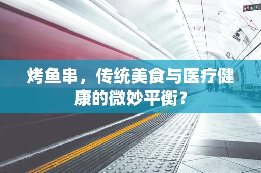 烤鱼串，传统美食与医疗健康的微妙平衡？