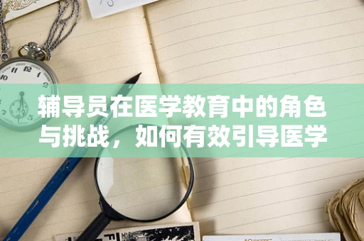 辅导员在医学教育中的角色与挑战，如何有效引导医学生成长？