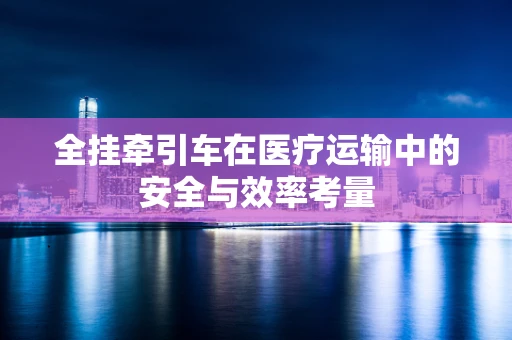 全挂牵引车在医疗运输中的安全与效率考量