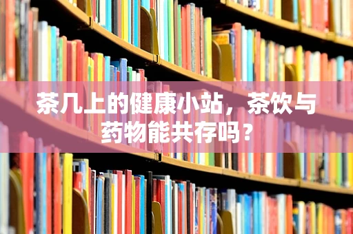 茶几上的健康小站，茶饮与药物能共存吗？