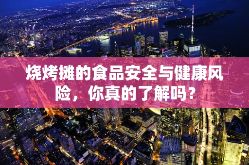 烧烤摊的食品安全与健康风险，你真的了解吗？