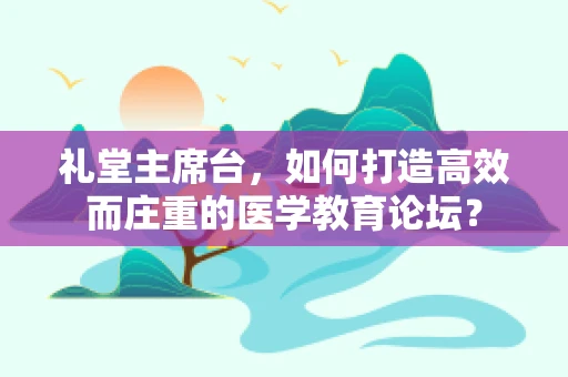 礼堂主席台，如何打造高效而庄重的医学教育论坛？