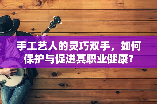 手工艺人的灵巧双手，如何保护与促进其职业健康？