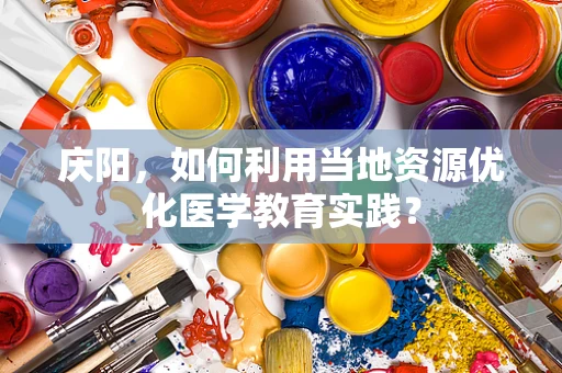 庆阳，如何利用当地资源优化医学教育实践？