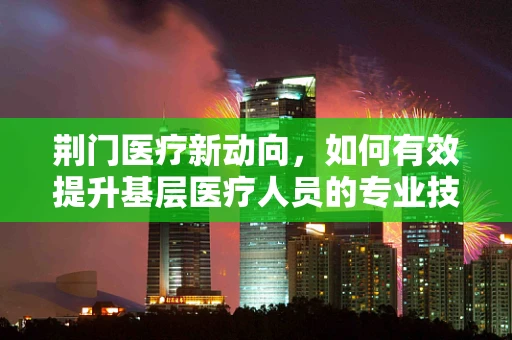 荆门医疗新动向，如何有效提升基层医疗人员的专业技能？