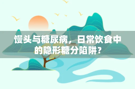 馒头与糖尿病，日常饮食中的隐形糖分陷阱？