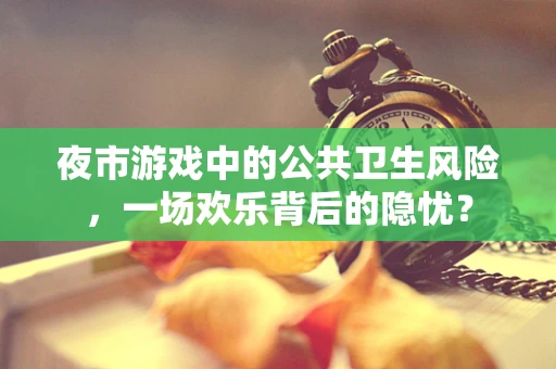 夜市游戏中的公共卫生风险，一场欢乐背后的隐忧？
