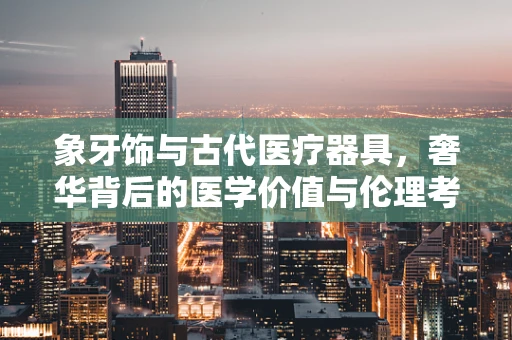 象牙饰与古代医疗器具，奢华背后的医学价值与伦理考量