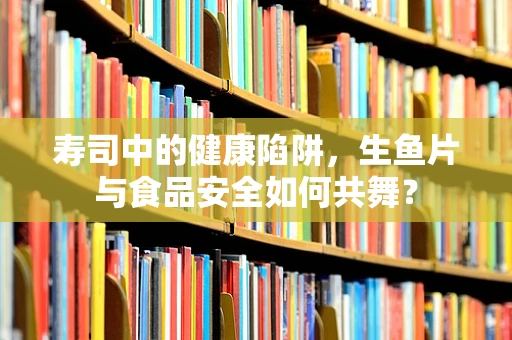 寿司中的健康陷阱，生鱼片与食品安全如何共舞？