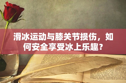 滑冰运动与膝关节损伤，如何安全享受冰上乐趣？