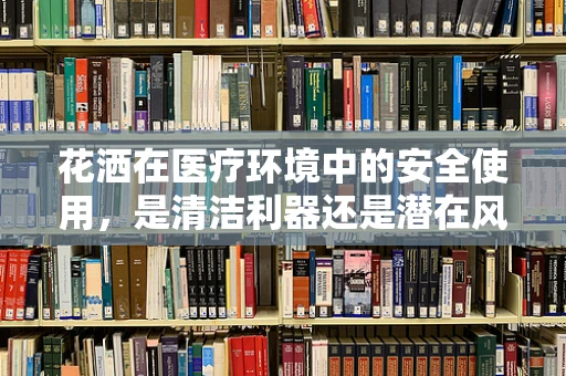 花洒在医疗环境中的安全使用，是清洁利器还是潜在风险？