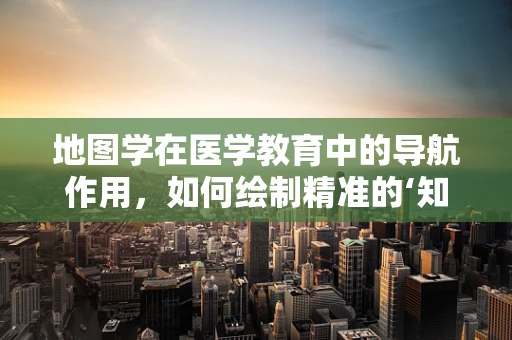 地图学在医学教育中的导航作用，如何绘制精准的‘知识地图’？