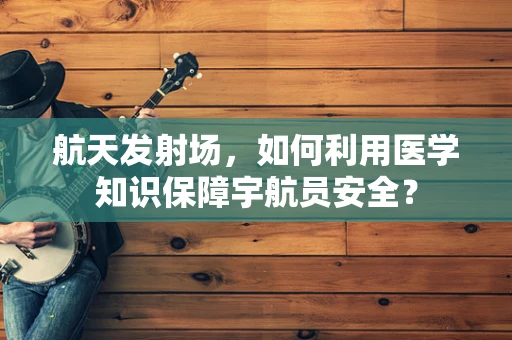 航天发射场，如何利用医学知识保障宇航员安全？