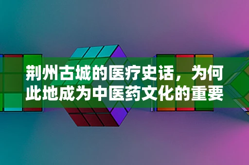 荆州古城的医疗史话，为何此地成为中医药文化的重要发源地？