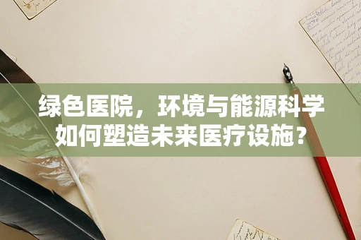 绿色医院，环境与能源科学如何塑造未来医疗设施？