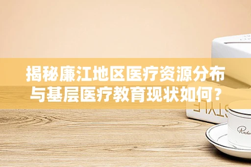 揭秘廉江地区医疗资源分布与基层医疗教育现状如何？