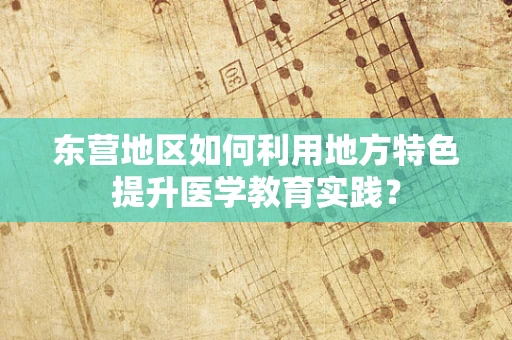 东营地区如何利用地方特色提升医学教育实践？