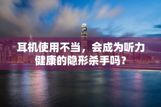耳机使用不当，会成为听力健康的隐形杀手吗？