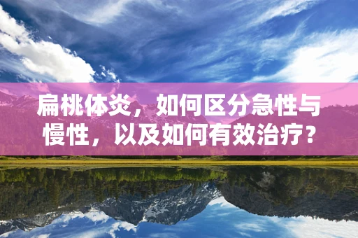扁桃体炎，如何区分急性与慢性，以及如何有效治疗？