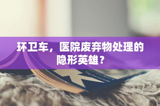 环卫车，医院废弃物处理的隐形英雄？