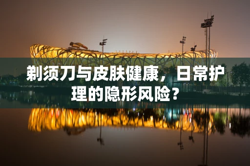剃须刀与皮肤健康，日常护理的隐形风险？
