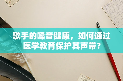 歌手的嗓音健康，如何通过医学教育保护其声带？
