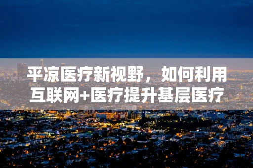 平凉医疗新视野，如何利用互联网+医疗提升基层医疗服务？