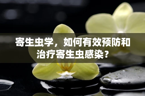 寄生虫学，如何有效预防和治疗寄生虫感染？