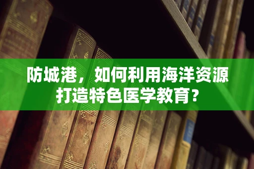 防城港，如何利用海洋资源打造特色医学教育？