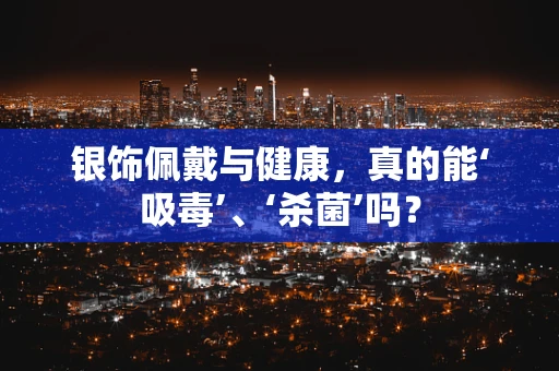 银饰佩戴与健康，真的能‘吸毒’、‘杀菌’吗？