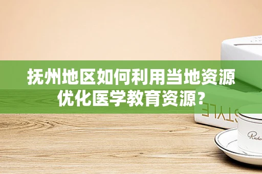 抚州地区如何利用当地资源优化医学教育资源？
