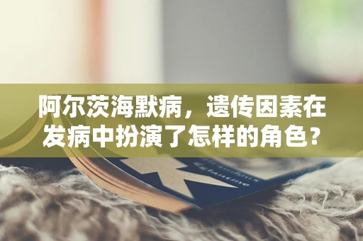 阿尔茨海默病，遗传因素在发病中扮演了怎样的角色？