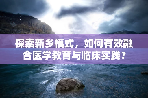 探索新乡模式，如何有效融合医学教育与临床实践？
