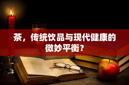 茶，传统饮品与现代健康的微妙平衡？